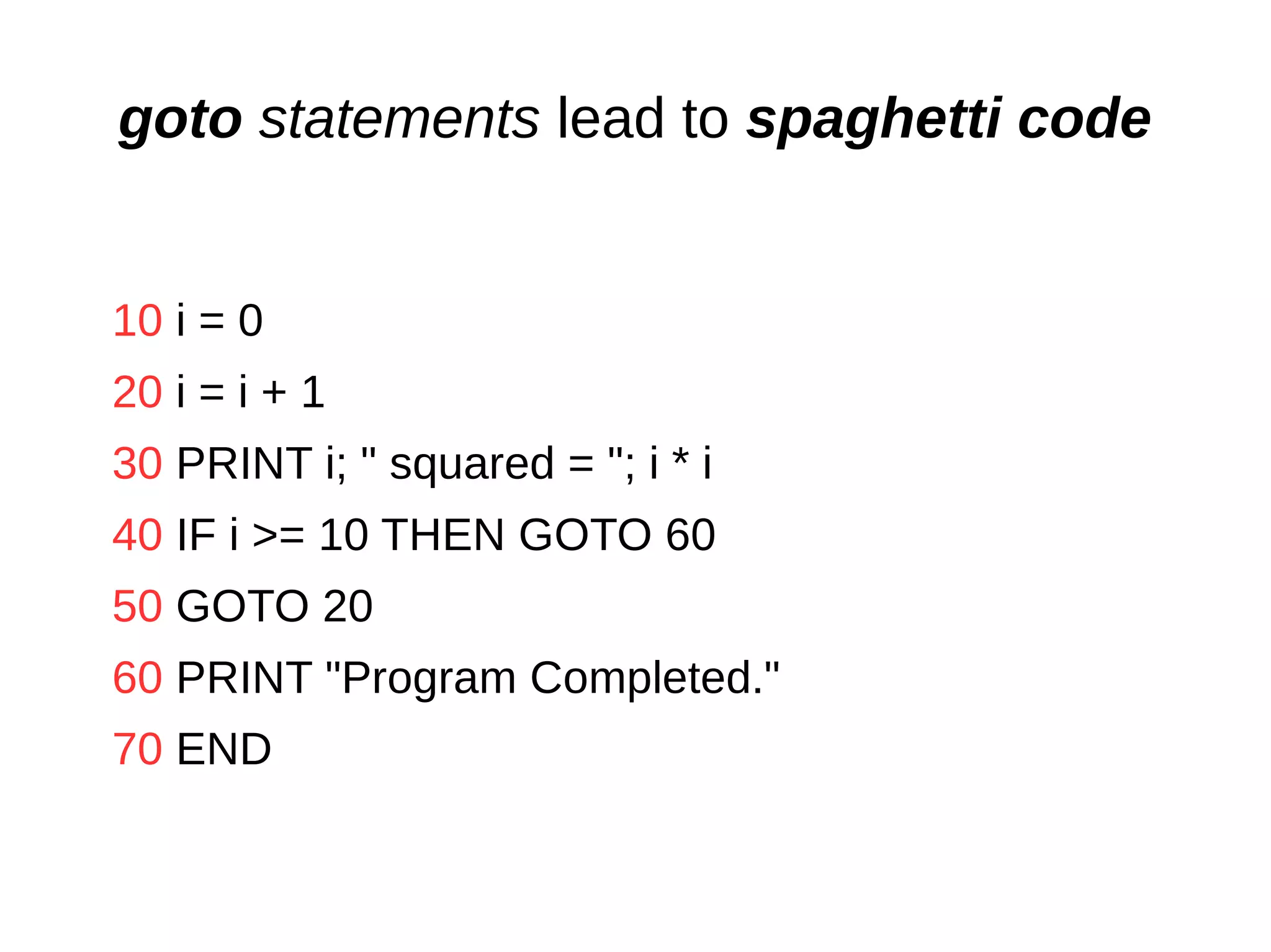 goto statements lead to spaghetti code
10 i = 0
20 i = i + 1
30 PRINT i; " squared = "; i * i
40 IF i >= 10 THEN GOTO 60
50 GOTO 20
60 PRINT "Program Completed."
70 END
 