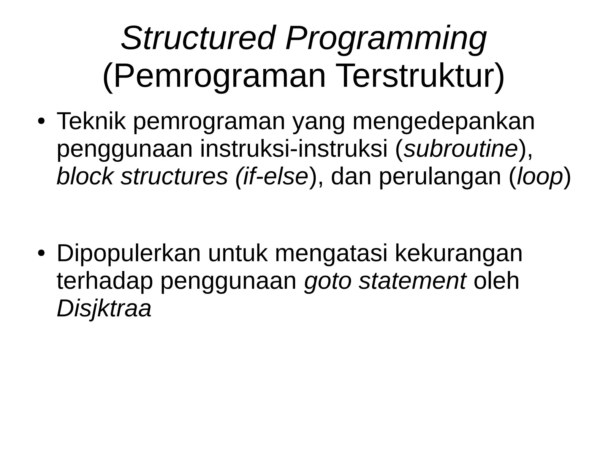 Structured Programming
(Pemrograman Terstruktur)
● Teknik pemrograman yang mengedepankan
penggunaan instruksi-instruksi (subroutine),
block structures (if-else), dan perulangan (loop)
● Dipopulerkan untuk mengatasi kekurangan
terhadap penggunaan goto statement oleh
Disjktraa
 