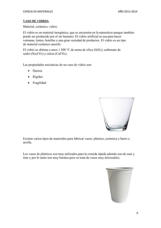 CIENCIA DE MATERIALES

AÑO 2013-2014

VASO DE VIDRIO:

Material, cerámico, vidrio.
El vidrio es un material inorgánico, que se encuentra en la naturaleza aunque también
puede ser producido por el ser humano. El vidrio artificial se usa para hacer
ventanas, lentes, botellas y una gran variedad de productos. El vidrio es un tipo
de material cerámico amorfo.
El vidrio se obtiene a unos 1 500 °C de arena de sílice (SiO2), carbonato de
sodio (Na2CO3) y caliza (CaCO3).
Las propiedades mecánicas de un vaso de vidrio son:
•

Dureza

•

Rigidez

•

Fragilidad

Existen varios tipos de materiales para fabricar vasos: plástico, cerámica y barro o
arcilla.

Los vasos de plásticos son muy utilizados para la comida rápida además son de usar y
tirar y por lo tanto son muy baratos pero se trata de vasos muy deformables.

6

 