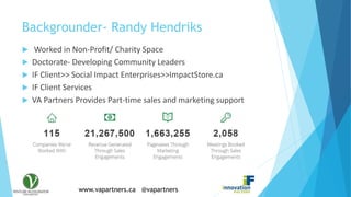 www.vapartners.ca @vapartners
Backgrounder- Randy Hendriks
 Worked in Non-Profit/ Charity Space
 Doctorate- Developing Community Leaders
 IF Client>> Social Impact Enterprises>>ImpactStore.ca
 IF Client Services
 VA Partners Provides Part-time sales and marketing support
 