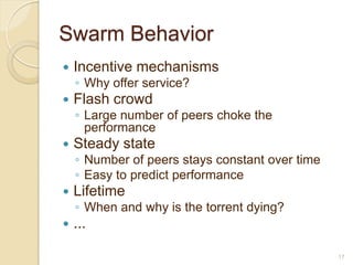 Swarm Behavior
   Incentive mechanisms
    ◦ Why offer service?
   Flash crowd
    ◦ Large number of peers choke the
      performance
   Steady state
    ◦ Number of peers stays constant over time
    ◦ Easy to predict performance
   Lifetime
    ◦ When and why is the torrent dying?
   ...

                                                 17
 