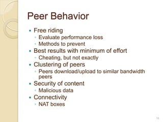 Peer Behavior
   Free riding
    ◦ Evaluate performance loss
    ◦ Methods to prevent
   Best results with minimum of effort
    ◦ Cheating, but not exactly
   Clustering of peers
    ◦ Peers download/upload to similar bandwidth
      peers
   Security of content
    ◦ Malicious data
   Connectivity
    ◦ NAT boxes

                                                   18
 