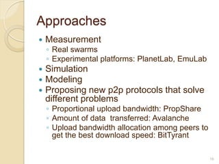 Approaches
   Measurement
    ◦ Real swarms
    ◦ Experimental platforms: PlanetLab, EmuLab
   Simulation
   Modeling
   Proposing new p2p protocols that solve
    different problems
    ◦ Proportional upload bandwidth: PropShare
    ◦ Amount of data transferred: Avalanche
    ◦ Upload bandwidth allocation among peers to
      get the best download speed: BitTyrant

                                                   19
 