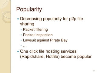 Popularity
   Decreasing popularity for p2p file
    sharing
    ◦   Packet filtering
    ◦   Packet inspection
    ◦   Lawsuit against Pirate Bay
    ◦   …
   One click file hosting services
    (Rapidshare, Hotfile) become popular


                                           21
 