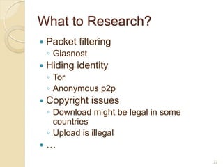 What to Research?
   Packet filtering
    ◦ Glasnost
   Hiding identity
    ◦ Tor
    ◦ Anonymous p2p
   Copyright issues
    ◦ Download might be legal in some
      countries
    ◦ Upload is illegal
   …
                                        22
 