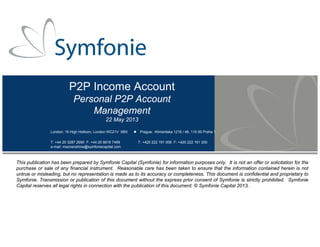 P2P Income Account
Personal P2P Account
Management
22 May 2013
London: 16 High Holborn, London WC21V 6BX Prague: Klimentska 1216 / 46, 110 00 Praha 1
T: +44 20 3287 2690 F: +44 20 8616 7499 T: +420 222 191 008 F: +420 222 191 200
e-mail: msonenshine@symfoniecapital.com
This publication has been prepared by Symfonie Capital (Symfonie) for information purposes only. It is not an offer or solicitation for the
purchase or sale of any financial instrument. Reasonable care has been taken to ensure that the information contained herein is not
untrue or misleading, but no representation is made as to its accuracy or completeness. This document is confidential and proprietary to
Symfonie. Transmission or publication of this document without the express prior consent of Symfonie is strictly prohibited. Symfonie
Capital reserves all legal rights in connection with the publication of this document. © Symfonie Capital 2013.
 