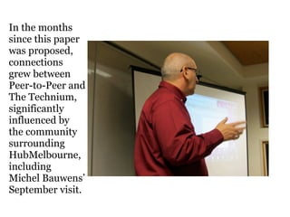 In the months
since this paper
was proposed,
connections
grew between
Peer-to-Peer and
The Technium,
significantly
influenced by
the community
surrounding
HubMelbourne,
including
Michel Bauwens’
September visit.
 
