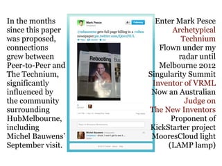 In the months        Enter Mark Pesce
since this paper          Archetypical
was proposed,                Technium
connections           Flown under my
grew between                radar until
Peer-to-Peer and      Melbourne 2012
The Technium,      Singularity Summit
significantly       Inventor of VRML
influenced by       Now an Australian
the community                 Judge on
surrounding        The New Inventors
HubMelbourne,             Proponent of
including          KickStarter project
Michel Bauwens’     MooresCloud light
September visit.         (LAMP lamp)
 