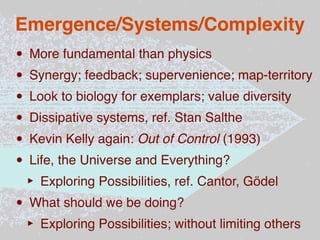 Emergence/Systems/Complexity
• More fundamental than physics
• Synergy; feedback; supervenience; map-territory
• Look to biology for exemplars; value diversity
• Dissipative systems, ref. Stan Salthe
• Kevin Kelly again: Out of Control (1993)
• Life, the Universe and Everything?
 ‣ Exploring Possibilities, ref. Cantor, Gödel
• What should we be doing?
 ‣ Exploring Possibilities; without limiting others
 