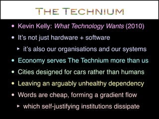 • Kevin Kelly: What Technology Wants (2010)
• Itʼs not just hardware + software
 ‣ itʼs also our organisations and our systems
• Economy serves The Technium more than us
• Cities designed for cars rather than humans
• Leaving an arguably unhealthy dependency
• Words are cheap, forming a gradient ﬂow
 ‣ which self-justifying institutions dissipate
 