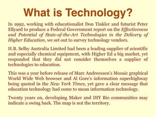What is Technology?
In 1992, working with educationalist Don Tinkler and futurist Peter
Ellyard to produce a Federal Government report on the Effectiveness
and Potential of State-of-the-Art Technologies in the Delivery of
Higher Education, we set out to survey technology vendors.
H.B. Selby Australia Limited had been a leading supplier of scientific
and especially chemical equipment, with Higher Ed a big market, yet
responded that they did not consider themselves a supplier of
technologies to education.
This was a year before release of Marc Andreessen’s Mosaic graphical
World Wide Web browser and Al Gore’s information superhighway
being quoted in the New York Times, yet gave a clear message that
education technology had come to mean information technology.
Twenty years on, developing Maker and DIY Bio communities may
indicate a swing back. The map is not the territory.
 