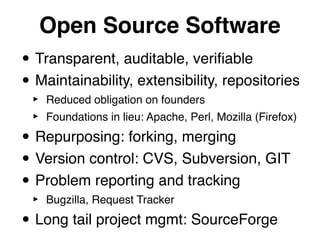 Open Source Software
• Transparent, auditable, veriﬁable
• Maintainability, extensibility, repositories
 ‣   Reduced obligation on founders
 ‣   Foundations in lieu: Apache, Perl, Mozilla (Firefox)

• Repurposing: forking, merging
• Version control: CVS, Subversion, GIT
• Problem reporting and tracking
 ‣   Bugzilla, Request Tracker

• Long tail project mgmt: SourceForge
 