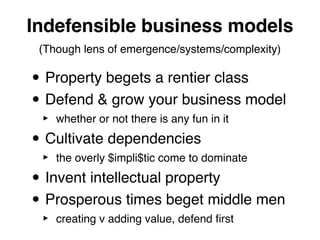 Indefensible business models
 (Though lens of emergence/systems/complexity)

• Property begets a rentier class
• Defend & grow your business model
 ‣   whether or not there is any fun in it

• Cultivate dependencies
 ‣   the overly $impli$tic come to dominate

• Invent intellectual property
• Prosperous times beget middle men
 ‣   creating v adding value, defend ﬁrst
 
