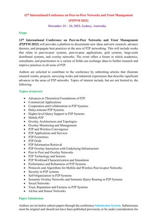 12th International Conference on Peer-to-Peer Networks and Trust Management
(P2PTM 2022)
December 23 ~ 24, 2022, Sydney, Australia
Scope
12th International Conference on Peer-to-Peer Networks and Trust Management
(P2PTM 2022) will provides a platform to disseminate new ideas and new research, advance
theories, and propagate best practices in the area of P2P networking. This will include works
that relate to peer-to-peer systems, peer-to-peer applications, grid systems, large-scale
distributed systems, and overlay networks. The event offers a forum in which academics,
consultants, and practitioners in a variety of fields can exchange ideas to further research and
improve practices in all areas of P2P.
Authors are solicited to contribute to the conference by submitting articles that illustrate
research results, projects, surveying works and industrial experiences that describe significant
advances in the areas of P2P networks. Topics of interest include, but are not limited to, the
following.
Topics of interest
 Advances in Theoretical Foundations of P2P
 Commercial Applications
 Cooperation and Collaboration in P2P Systems
 Delay-tolerant P2P Systems
 Higher-level Query Support in P2P Systems
 Mobile P2P
 Overlay Architectures and Topologies
 Overlay Monitoring and Management
 P2P and Wireless Convergence
 P2P Applications and Services
 P2P Economics
 P2P Grids
 P2P Information Retrieval
 P2P Overlay Interaction with Underlying Infrastructure
 Peer to Peer and Overlay Networks
 P2P Technology and Sensors
 P2P Workload Characterization and Simulation
 Performance and Robustness of P2P Systems
 Protocols and Algorithms for Mobile and Wireless Peer-to-peer Networks
 Security in P2P systems
 Self-Organization in P2P Systems
 Semantic Overlay Networks and Semantic Query Routing in P2P Systems
 Social Networks
 Trust, Reputation and Fairness in P2P Systems
 Ad hoc and Sensor Networks
Paper Submission
Authors are invited to submit papers through the conference Submission System. Submissions
must be original and should not have been published previously or be under consideration for
 