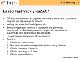 La red FastTrack y KaZaA 1 Cifra las conexiones, excepto el inicio de la conexión cuando se negocia los algoritmos de cifrado No hay documentación del protocolo Se hizo ingeniería reversa a la porción del protocolo relacionado a cliente-supernodo. La porción supernodo-supernodo aún permanece desconocida. Los primeros clientes son closed-source Eventos: Cliente se conecta a red Red anuncia a cliente disponibilidad de nodos y ficheros Cliente hace una búsqueda Cliente descarga un fichero Cliente sirve un fichero 