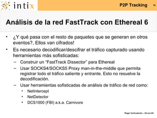 Análisis de la red FastTrack con Ethereal 6 ¿Y qué pasa con el resto de paquetes que se generan en otros eventos?, Ellos van cifrados! Es necesario decodificar/descifrar el tráfico capturado usando herramientas más sofisticadas: Construir un “FastTrack Dissector” para Ethereal Usar SOCKS4/SOCKS5 Proxy man-in-the-middle que permita registrar todo el tráfico saliente y entrante. Esto no resuelve la decodificación. Usar herramientas sofisticadas de análisis de tráfico de red como: NetIntercept NetDetector DCS1000 (FBI) a.k.a. Carnivore 