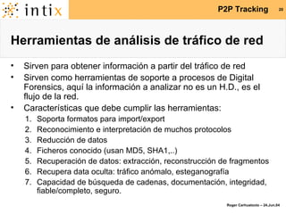Herramientas de análisis de tráfico de red Sirven para obtener información a partir del tráfico de red Sirven como herramientas de soporte a procesos de Digital Forensics, aquí la información a analizar no es un H.D., es el flujo de la red. Características que debe cumplir las herramientas: Soporta formatos para import/export Reconocimiento e interpretación de muchos protocolos Reducción de datos Ficheros conocido (usan MD5, SHA1,..) Recuperación de datos: extracción, reconstrucción de fragmentos Recupera data oculta: tráfico anómalo, esteganografía Capacidad de búsqueda de cadenas, documentación, integridad, fiable/completo, seguro. 