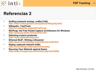 Referencias 2 Sniffing (network wiretap, sniffer) FAQ http://www.robertgraham.com/pubs/sniffing-faq.html Wikipedia - FastTrack http://en.wikipedia.org/wiki/FastTrack WinPcap: the Free Packet Capture Architecture for Windows http://winpcap.polito.it/misc/links.htm Detecting evasive protocols http://www.p2pwatchdog.com Ethereal Stuff - Writing a Dissector http://www.richardsharpe.com/ethereal-stuff.html Replay captured network traffic http://sourceforge.net/projects/tcpreplay Securing Your Network against Kazaa http://www.linuxjournal.com/article.php?sid=6945 