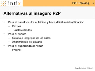 Alternativas al inseguro P2P Para el canal: oculta el tráfico y hace dificil su identificación Proxies Tuneles cifrados Para el cliente Cifrado e Integridad de los datos Anonimicidad del usuario Para el supernodo/servidor Freenet 