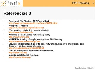 Referencias 3 Encrypted File Sharing: P2P Fights Back http://www.technewsworld.com/story/34052.html Wikipedia – Freenet http://en.wikipedia.org/wiki/Freenet Web serving publishing, secure sharing http://www.badblue.com WINW is a small worlds networking utility http://www.winw.org MUTE File Sharing - Simple, Anonymous File Sharing http://mute-net.sourceforge.net/ GNUnet - decentralized, peer-to-peer networking, link-level encryption, peer discovery and resource allocation. http://en.wikipedia.org/wiki/GNUnet I2P - an anonymous communication network http://www.i2p.net Mnet is a distributed file store http://mnetproject.org 