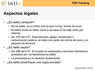 Aspectos legales ¿Es delito compartir? No es delito, es un ilícito civil ya que no hay “ánimo de lucro”. El tráfico ilícito es delito, tanto si se hace en la calle como por Internet. Art. 270 del C.P.: Reproducción, plagio, distribución o comunicación pública, en todo o en parte con ánimo de lucro y en perjuicio de terceros. ¿Es delito espiar? Art. 286 del C.P.: El acceso no autorizado a servicios interactivos prestados por vía electrónica es delito. La privacidad es un derecho fundamental ¿Es delito tener/hacer una copia privada? 
