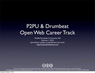 P2PU & Drumbeat
                                   Open Web Career Track
                                                             Mozilla Drumbeat Community Call
                                                                       February 1, 2010
                                                        John Britton (public at johndbritton dot com)
                                                                http://www.johndbritton.com




                                                                              cba
                          This work is licensed under the Creative Commons Attribution-Share Alike 3.0 Unported License.To view a copy of this license,
         visit http://creativecommons.org/licenses/by-sa/3.0/ or send a letter to Creative Commons, 171 Second Street, Suite 300, San Francisco, California, 94105, USA.
Monday, February 1, 2010
 