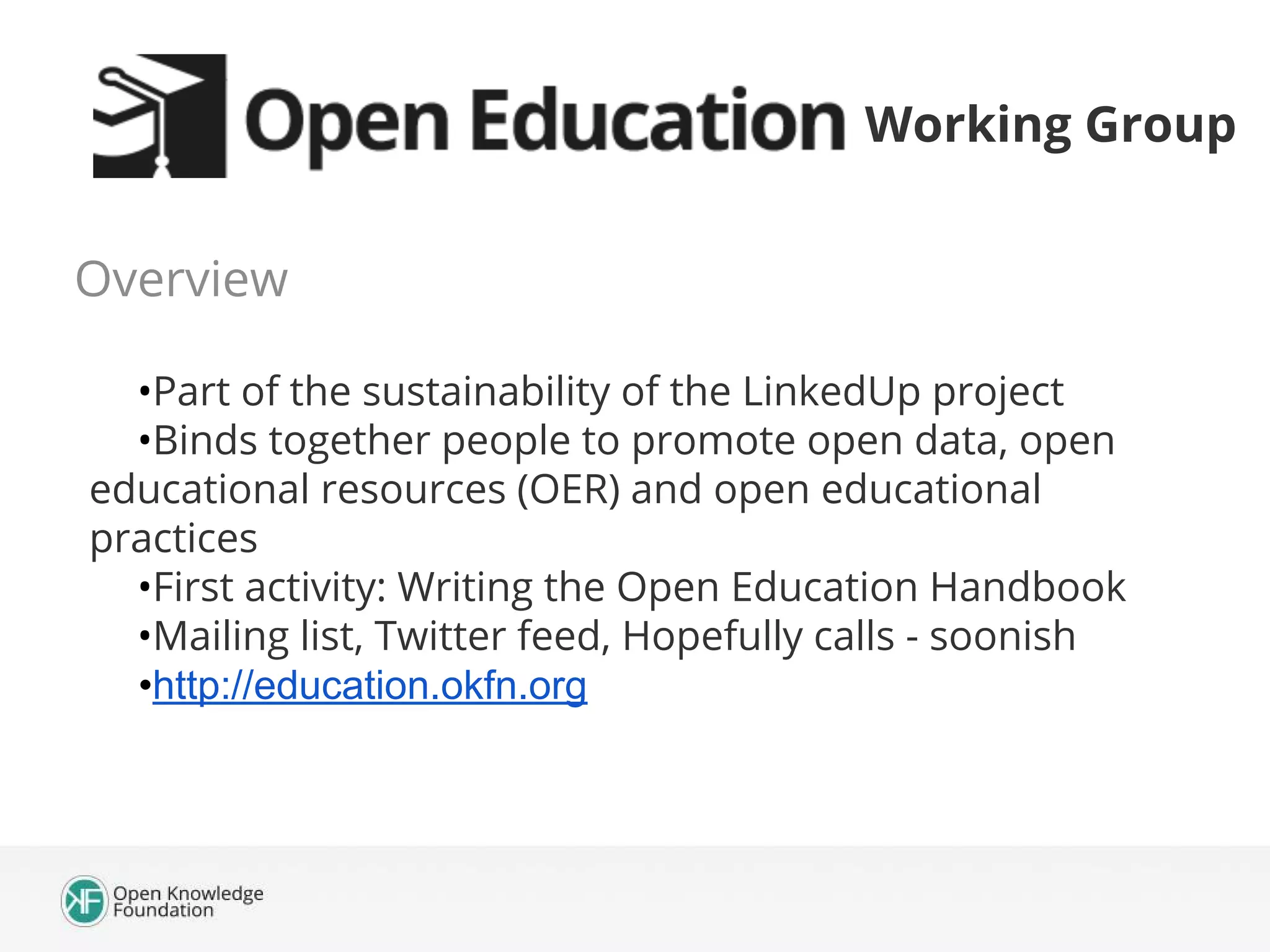 Working Group
Overview
•Part of the sustainability of the LinkedUp project
•Binds together people to promote open data, open
educational resources (OER) and open educational
practices
•First activity: Writing the Open Education Handbook
•Mailing list, Twitter feed, Hopefully calls - soonish
•http://education.okfn.org

 