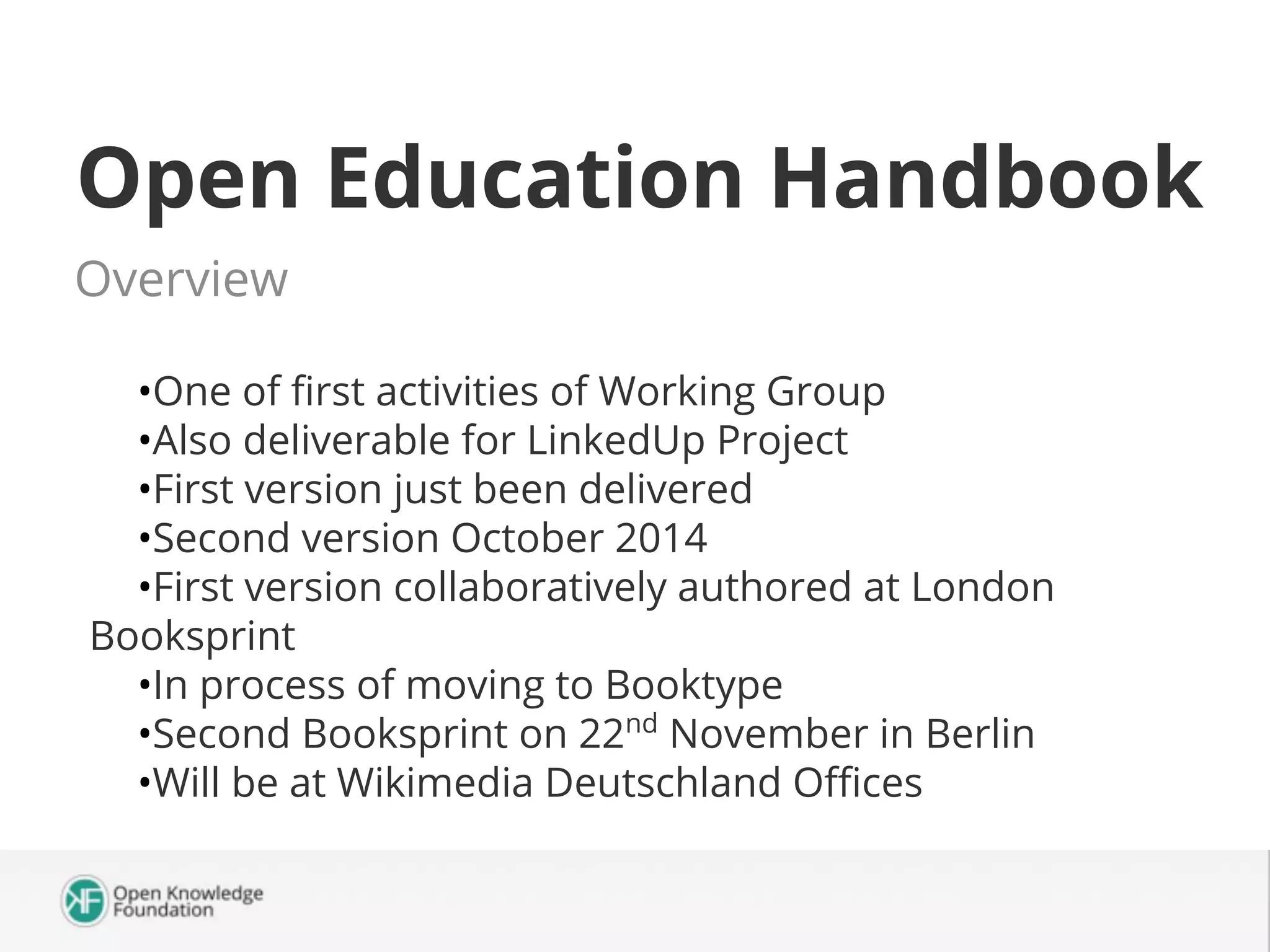 Open Education Handbook
Overview
•One of first activities of Working Group
•Also deliverable for LinkedUp Project
•First version just been delivered
•Second version October 2014
•First version collaboratively authored at London
Booksprint
•In process of moving to Booktype
•Second Booksprint on 22nd November in Berlin
•Will be at Wikimedia Deutschland Offices

 