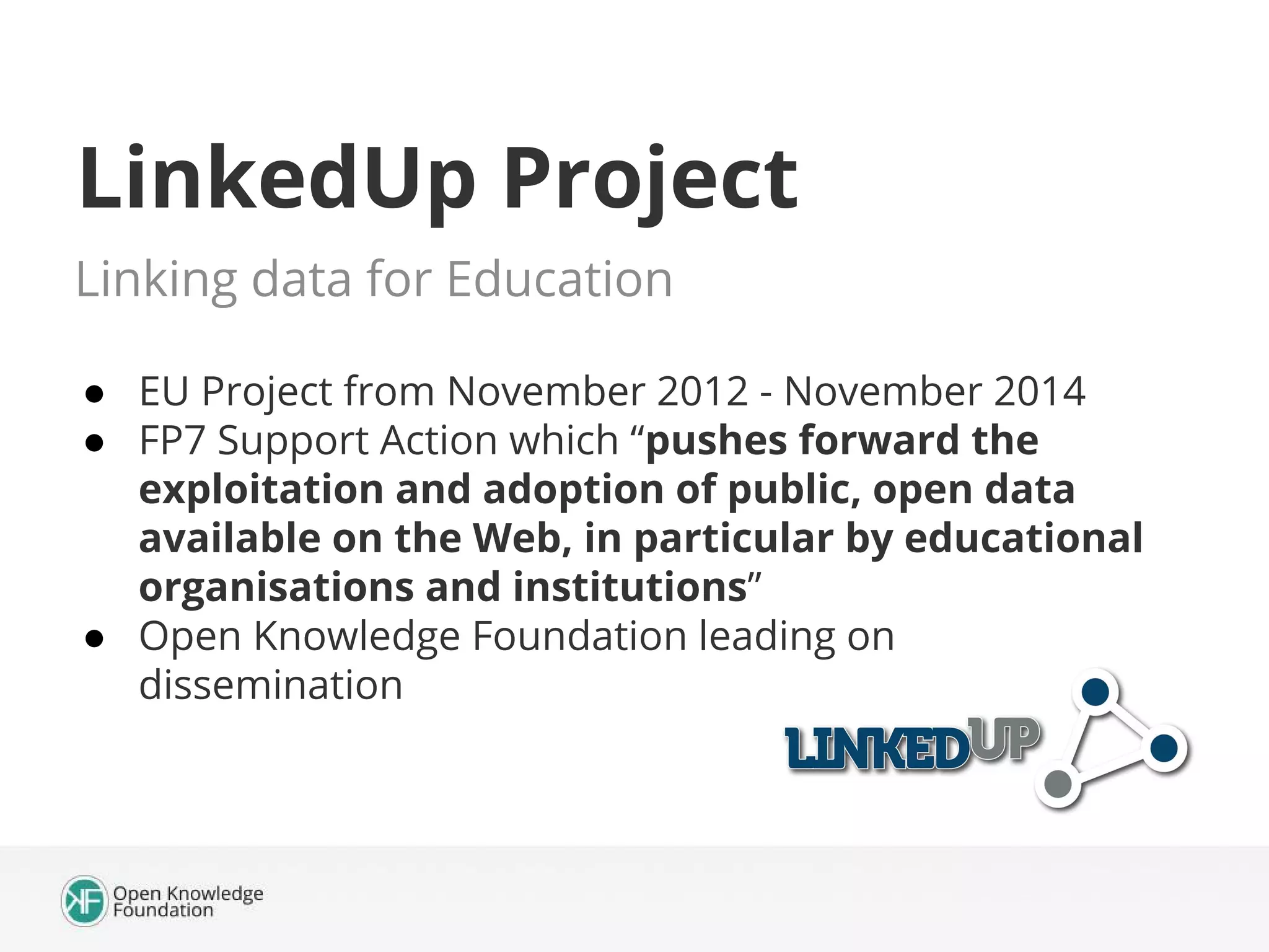 LinkedUp Project
Linking data for Education
● EU Project from November 2012 - November 2014
● FP7 Support Action which “pushes forward the
exploitation and adoption of public, open data
available on the Web, in particular by educational
organisations and institutions”
● Open Knowledge Foundation leading on
dissemination

 