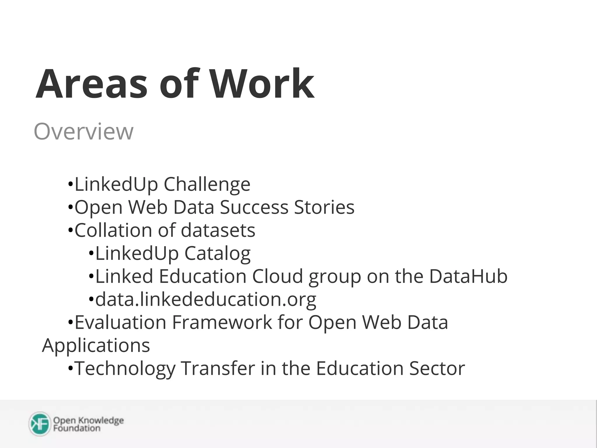 Areas of Work
Overview
•LinkedUp Challenge
•Open Web Data Success Stories
•Collation of datasets
•LinkedUp Catalog
•Linked Education Cloud group on the DataHub
•data.linkededucation.org
•Evaluation Framework for Open Web Data
Applications
•Technology Transfer in the Education Sector

 