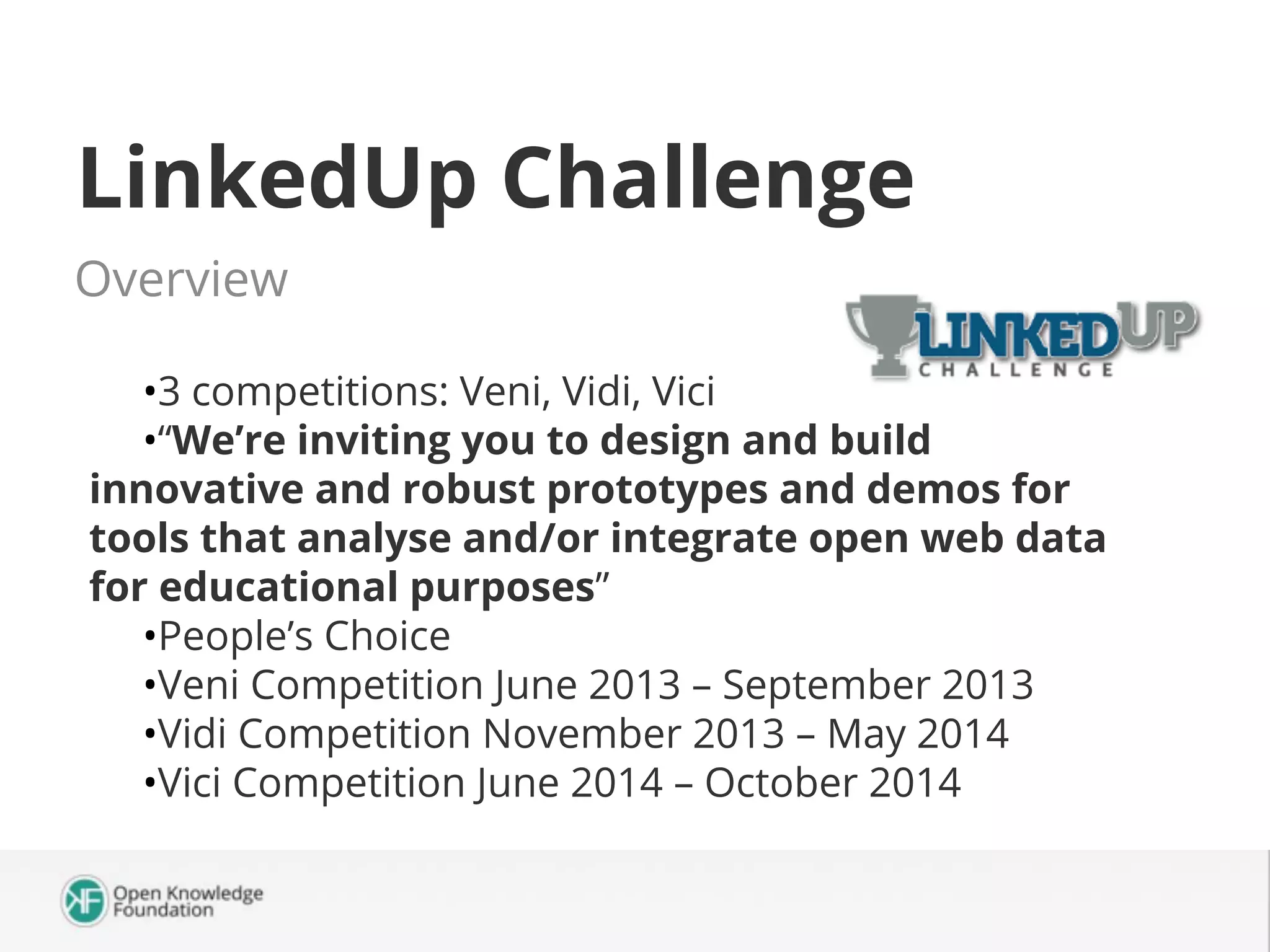 LinkedUp Challenge
Overview
•3 competitions: Veni, Vidi, Vici
•“We’re inviting you to design and build
innovative and robust prototypes and demos for
tools that analyse and/or integrate open web data
for educational purposes”
•People’s Choice
•Veni Competition June 2013 – September 2013
•Vidi Competition November 2013 – May 2014
•Vici Competition June 2014 – October 2014

 