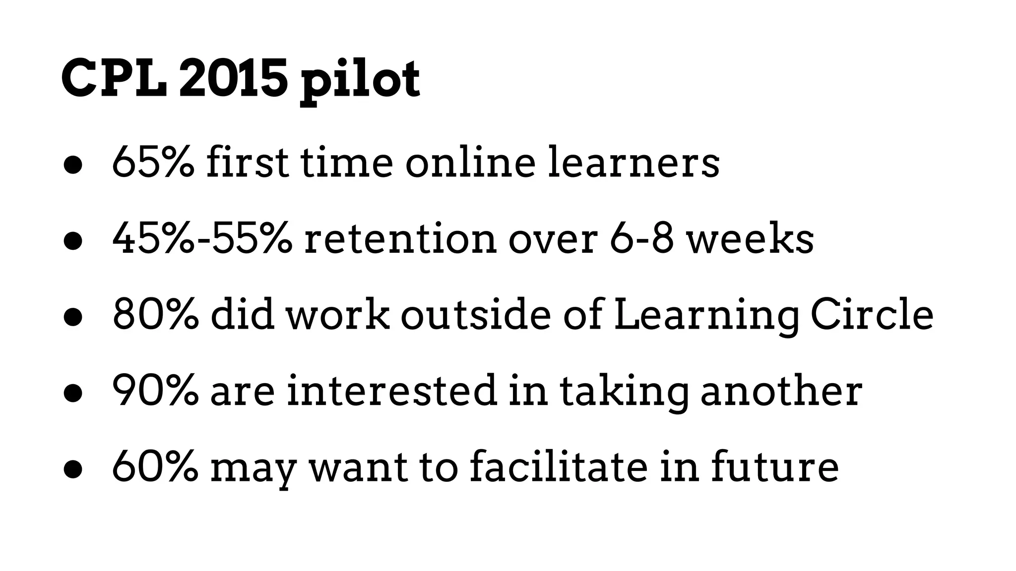 CPL 2015 pilot
● 65% first time online learners
● 45%-55% retention over 6-8 weeks
● 80% did work outside of Learning Circle
● 90% are interested in taking another
● 60% may want to facilitate in future
 