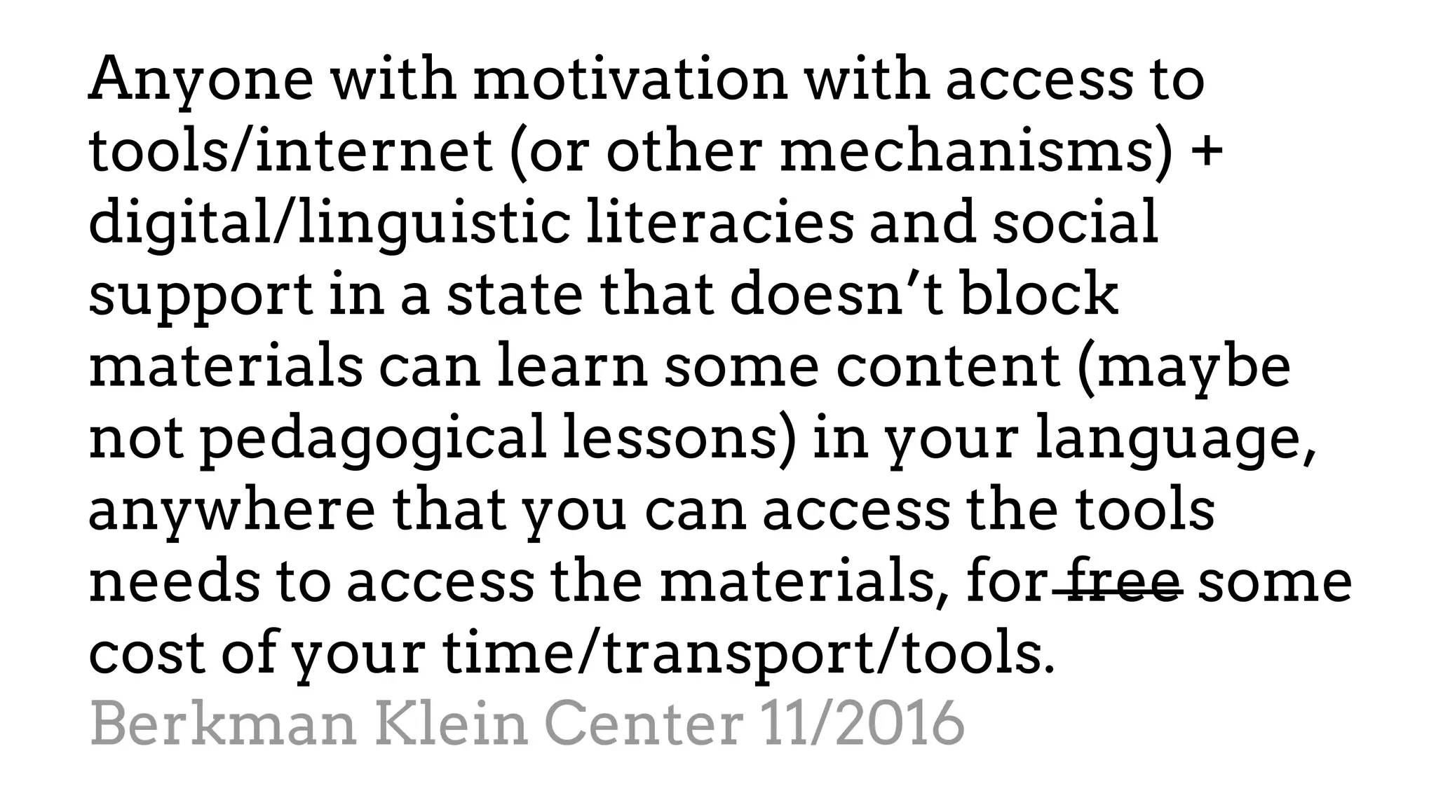 Anyone with motivation with access to
tools/internet (or other mechanisms) +
digital/linguistic literacies and social
support in a state that doesn’t block
materials can learn some content (maybe
not pedagogical lessons) in your language,
anywhere that you can access the tools
needs to access the materials, for free some
cost of your time/transport/tools.
Berkman Klein Center 11/2016
 