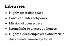 ● Highly accessible space
● Consistent internet/power
● Mission of open access
● Strong links to diverse audiences
● Highly-skilled employees who work to
disseminate knowledge for all
Libraries
 