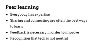 ● Everybody has expertise
● Sharing and connecting are often the best ways
to learn
● Feedback is necessary in order to improve
● Recognition that tech is not neutral
Peer learning
 