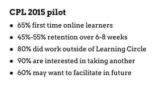 CPL 2015 pilot
● 65% first time online learners
● 45%-55% retention over 6-8 weeks
● 80% did work outside of Learning Circle
● 90% are interested in taking another
● 60% may want to facilitate in future
 