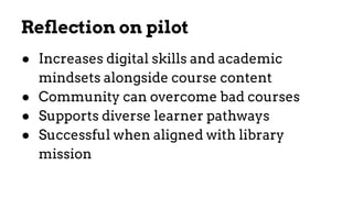 Reflection on pilot
● Increases digital skills and academic
mindsets alongside course content
● Community can overcome bad courses
● Supports diverse learner pathways
● Successful when aligned with library
mission
 
