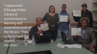 “I appreciate
[Chicago Public
Library’s]
commitment to
learning and
expanding tools of
the library. I feel
lucky to have the
opportunity to take
the class.”
 