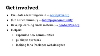 Get involved
● Facilitate a learning circle → www.p2pu.org
● Join our community → bit.ly/p2pucommunity
● Develop learning circle material → howto.p2pu.org
● Help us:
○ expand to new communities
○ publicize our work
○ looking for a freelance web designer
 