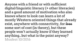 Anyone with a friend or with sufficient
digital/linguistic literacy (+ other literacies)
and a good amount of motivation who also
knows where to look can learn a lot of
mostly Western oriented things that already
exist, anywhere with connectivity, for free
some sort of cost (in theory), but these
people won’t actually know if they learned
anything...but what is the point anyway?
Mozfest 10/2016
 