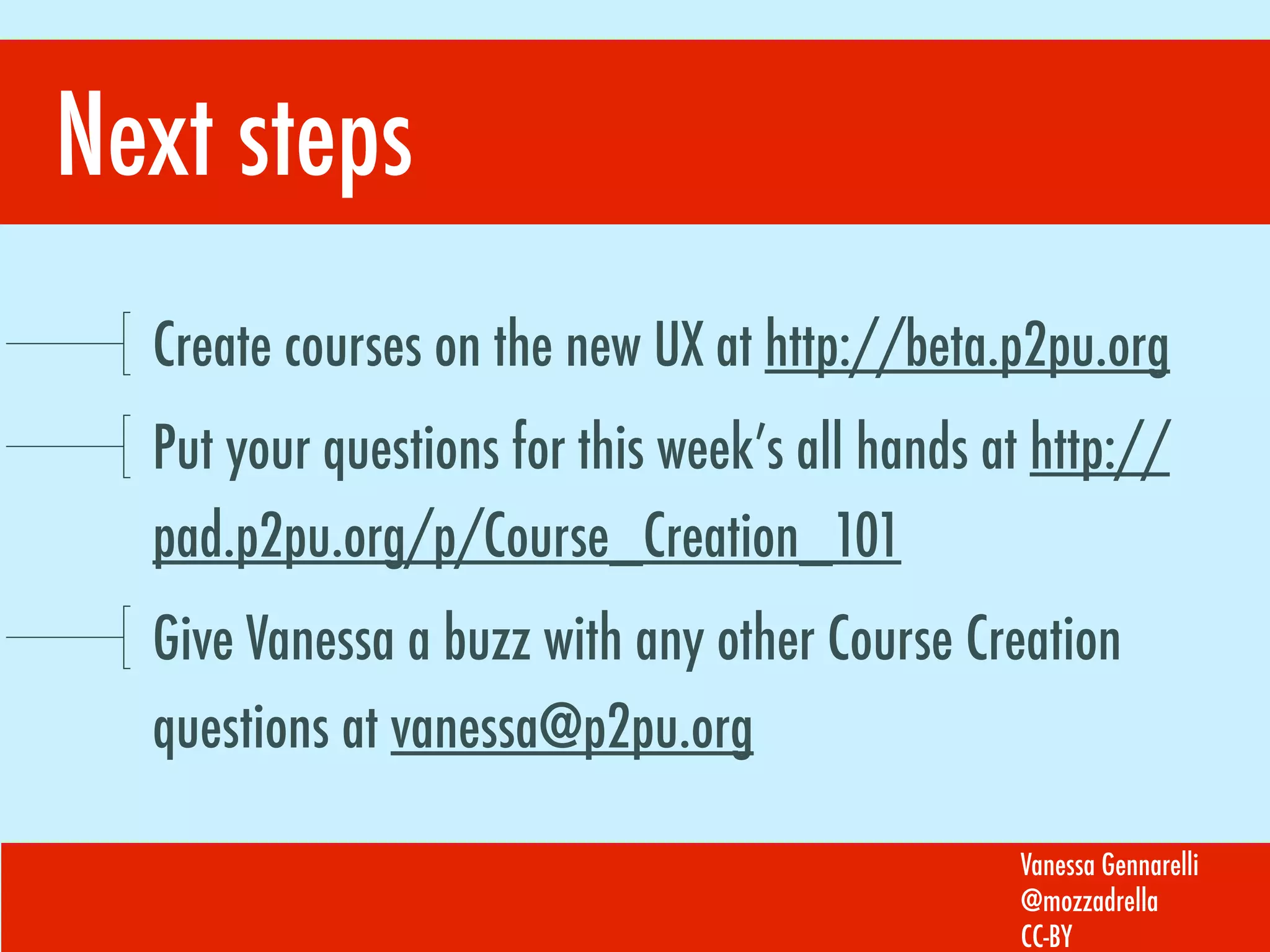 Next steps
Create courses on the new UX at http://beta.p2pu.org
Put your questions for this week’s all hands at http://
pad.p2pu.org/p/Course_Creation_101
Give Vanessa a buzz with any other Course Creation
questions at vanessa@p2pu.org
Vanessa Gennarelli
@mozzadrella
CC-BY