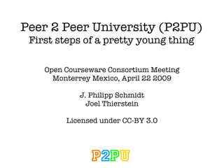 Peer 2 Peer University (P2PU) First steps of a pretty young thing Open Courseware Consortium Meeting Monterrey Mexico, April 22 2009 J. Philipp Schmidt Joel Thierstein Licensed under CC-BY 3.0 