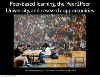 Peer-based learning, the Peer2Peer
        University, and research opportunities




                            Stian Håklev, presenting at CTL Research Group Meeting, 24/3/2010

Wednesday, March 24, 2010
 