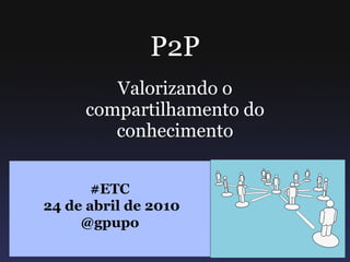 P2P Valorizando o compartilhamento do conhecimento #ETC 24 de abril de 2010 @gpupo 