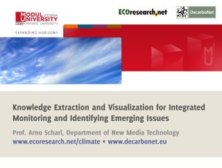 1 
Knowledge Extraction and Visualization for Integrated 
Monitoring and Identifying Emerging Issues 
Prof. Arno Scharl, Department of New Media Technology 
www.ecoresearch.net/climate Π www.decarbonet.eu 
Media Watch on Climate Change www.ecoresearch.net/climate 
 