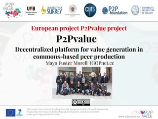 www.p2pvalue.eu
This project has received funding from the European Union’s Seventh Framework
Programme for research, technological development and demonstration
under grant agreement no 610961
European project P2Pvalue project
P2Pvalue
Decentralized platform for value generation in
commons-based peer production
Mayo Fuster Morell IGOPnet.cc
 