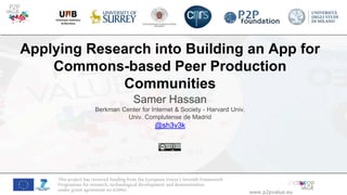 www.p2pvalue.eu
This project has received funding from the European Union’s Seventh Framework
Programme for research, technological development and demonstration
under grant agreement no 610961
Applying Research into Building an App for
Commons-based Peer Production
Communities
Samer Hassan
Berkman Center for Internet & Society - Harvard Univ.
Univ. Complutense de Madrid
@sh3v3k
 