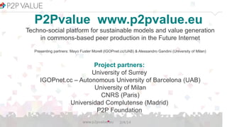 P2Pvalue www.p2pvalue.eu
Techno-social platform for sustainable models and value generation
in commons-based peer production in the Future Internet
Presenting partners: Mayo Fuster Morell (IGOPnet.cc/UAB) & Alessandro Gandini (University of Milan)

Project partners:
University of Surrey
IGOPnet.cc – Autonomous University of Barcelona (UAB)
University of Milan
CNRS (Paris)
Universidad Complutense (Madrid)
P2P Foundation
www.p2pvalue.eu

2/4/14

 