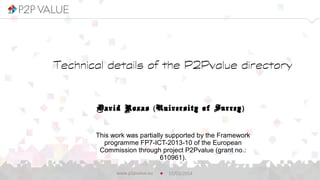 Technical details of the P2Pvalue
directory
David Rozas (University of Surrey)
12/03/2014www.p2pvalue.eu
This work was partially supported by the Framework
programme FP7-ICT-2013-10 of the European
Commission through project P2Pvalue (grant no.:
610961).
 