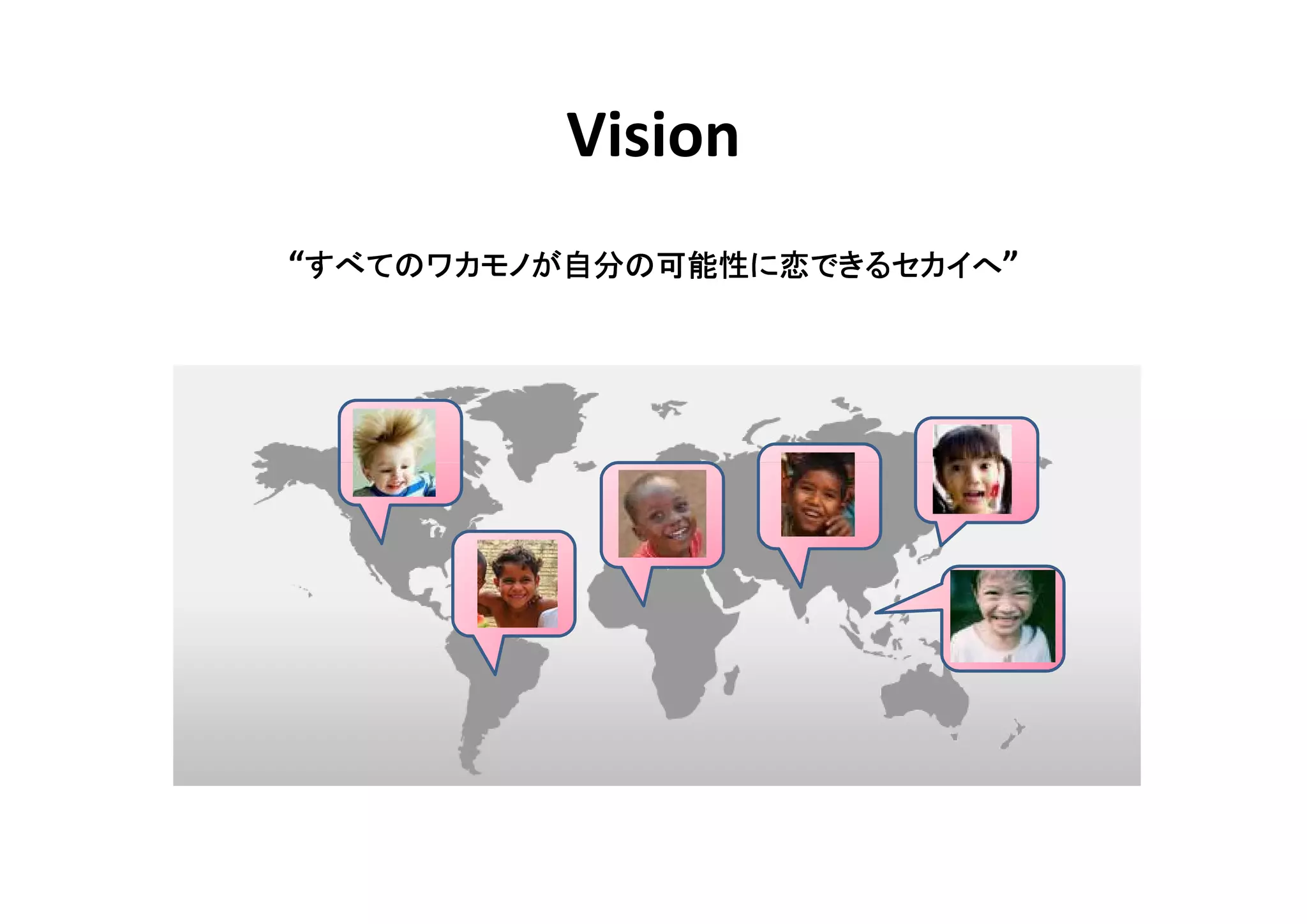 Vision
 すべてのワカモノが自分 可能性に
          自分の
“すべてのワカモノが自分の可能性に恋できるセカイへ”
 
